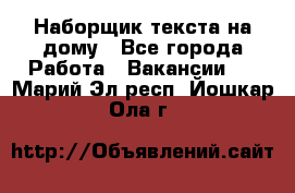 Наборщик текста на дому - Все города Работа » Вакансии   . Марий Эл респ.,Йошкар-Ола г.